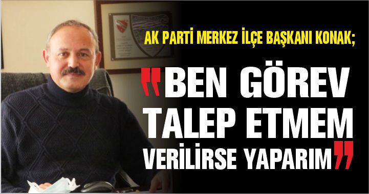 AK PARTİ MERKEZ İLÇE BAŞKANI KONAK; “BEN GÖREV TALEP ETMEM, VERİLİRSE YAPARIM”