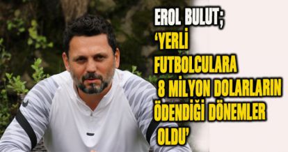 EROL BULUT; 'YERLİ FUTBOLCULARA 8 MİLYON DOLARLARIN ÖDENDİĞİ DÖNEMLER OLDU'