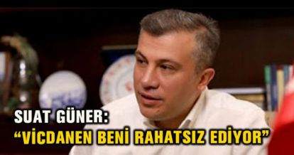 SUAT GÜNER: “VİCDANEN BENİ RAHATSIZ EDİYOR”