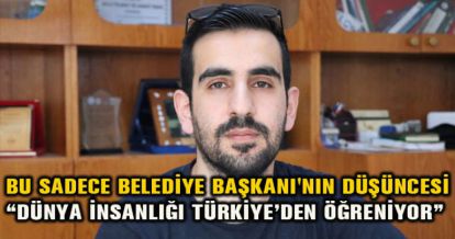 BU SADECE BELEDİYE BAŞKANI'NIN DÜŞÜNCESİ “DÜNYA İNSANLIĞI TÜRKİYE'DEN ÖĞRENİYOR”