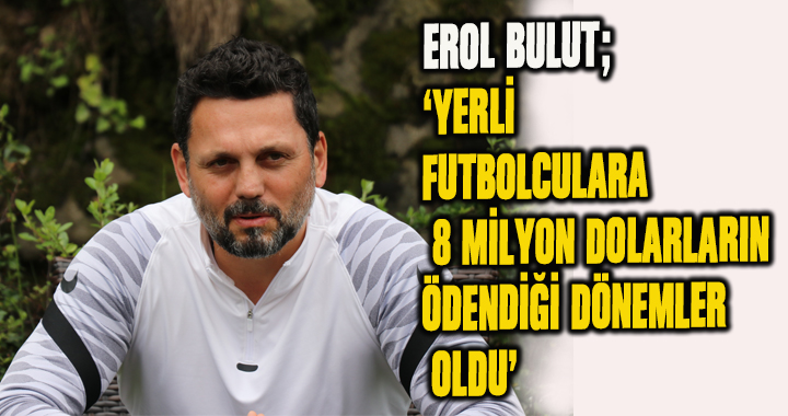 EROL BULUT; 'YERLİ FUTBOLCULARA 8 MİLYON DOLARLARIN ÖDENDİĞİ DÖNEMLER OLDU'