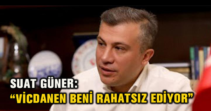 SUAT GÜNER: “VİCDANEN BENİ RAHATSIZ EDİYOR”