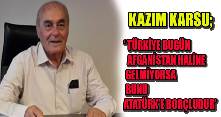 BAŞKAN KARSU; ‘ TÜRKİYE BUGÜN AFGANİSTAN HALİNE GELMİYORSA BUNU ATATÜRK’E BORÇLUDUR’