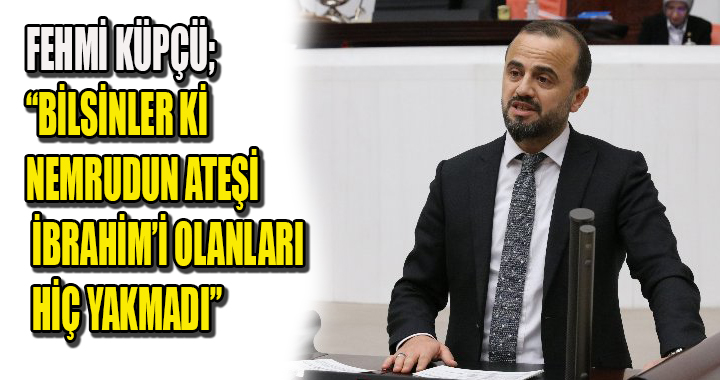 FEHMİ KÜPÇÜ; BİLSİNLER Kİ NEMRUDUN ATEŞİ İBRAHİM’İ OLANLARI HİÇ YAKMADI